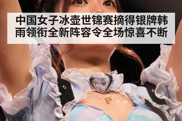 中国女子冰壶世锦赛摘得银牌韩雨领衔全新阵容令全场惊喜不断